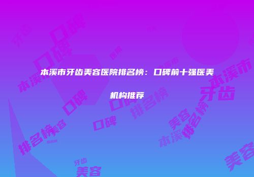 本溪市牙齿美容医院排名榜：口碑前十强医美机构推荐