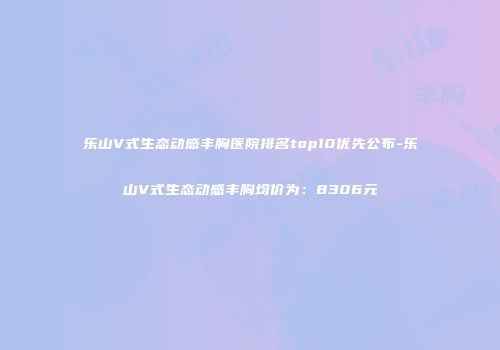 乐山V式生态动感丰胸医院排名top10优先公布-乐山V式生态动感丰胸均价为：8306元