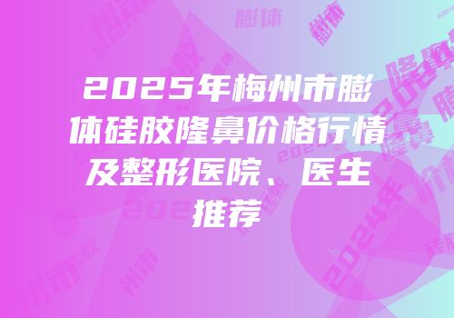 2025年梅州市膨体硅胶隆鼻价格行情及整形医院、医生推荐