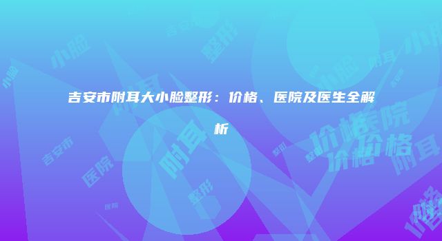 吉安市附耳大小脸整形：价格、医院及医生全解析