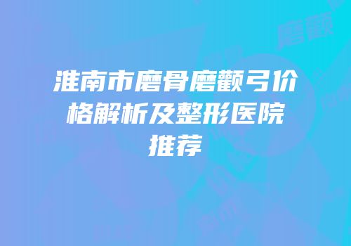 淮南市磨骨磨颧弓价格解析及整形医院推荐