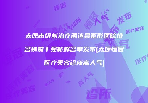 太原市切割治疗酒渣鼻整形医院排名榜前十强新鲜名单发布(太原恒冠医疗美容诊所高人气)