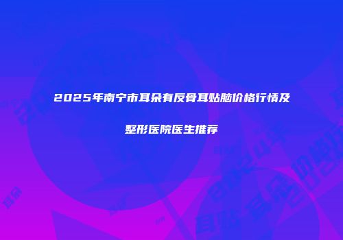 2025年南宁市耳朵有反骨耳贴脑价格行情及整形医院医生推荐