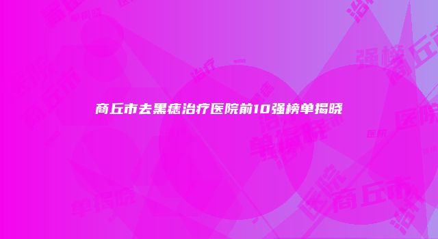商丘市去黑痣治疗医院前10强榜单揭晓