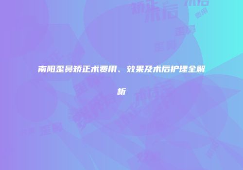 南阳歪鼻矫正术费用、效果及术后护理全解析