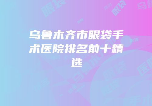 乌鲁木齐市眼袋手术医院排名前十精选