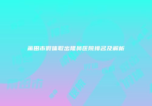 莆田市假体取出隆鼻医院排名及解析
