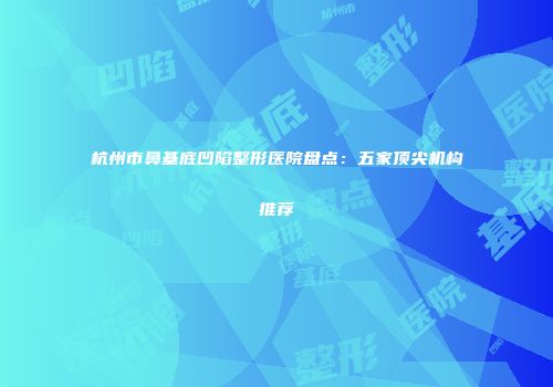 杭州市鼻基底凹陷整形医院盘点：五家顶尖机构推荐