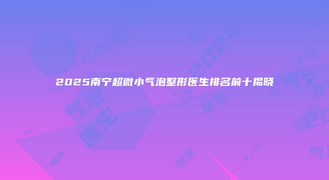 2025南宁超微小气泡整形医生排名前十揭晓