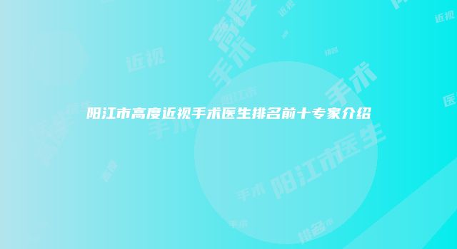 阳江市高度近视手术医生排名前十专家介绍