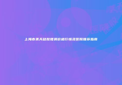 上海市美天硅胶隆鼻价格行情及医院推荐指南