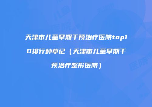 天津市儿童早期干预治疗医院top10排行种草记（天津市儿童早期干预治疗整形医院）