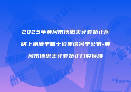 2025年黄冈市博思美牙套矫正医院上榜清单前十位靠谱名单公布-黄冈市博思美牙套矫正口腔医院