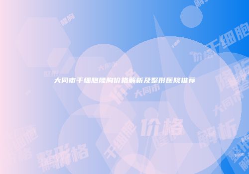 大同市干细胞隆胸价格解析及整形医院推荐