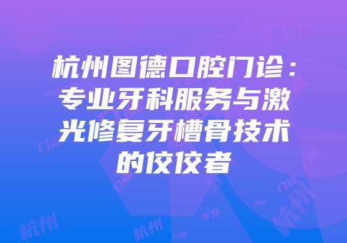 杭州图德口腔门诊：专业牙科服务与激光修复牙槽骨技术的佼佼者