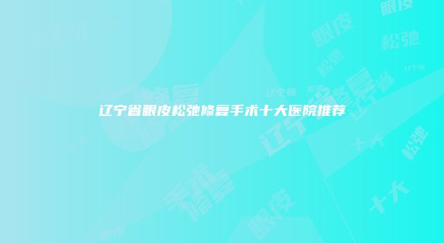 辽宁省眼皮松弛修复手术十大医院推荐