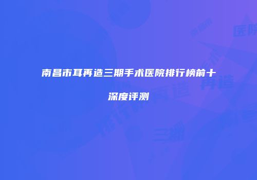 南昌市耳再造三期手术医院排行榜前十深度评测