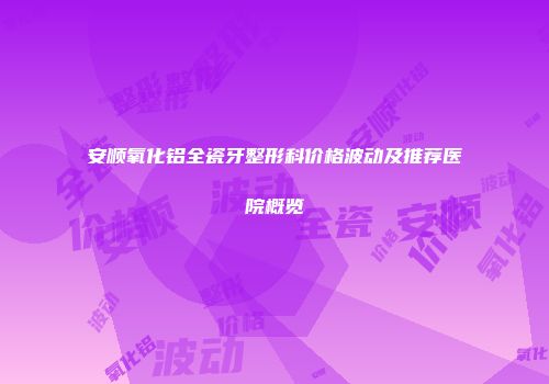 安顺氧化铝全瓷牙整形科价格波动及推荐医院概览
