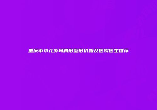 重庆市小儿外耳畸形整形价格及医院医生推荐