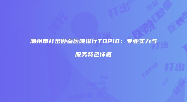 潮州市打出卧蚕医院排行TOP10：专业实力与服务特色详览
