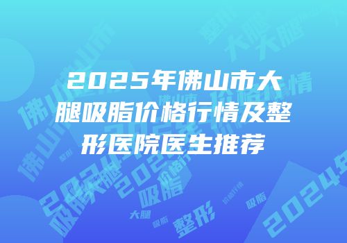 2025年佛山市大腿吸脂价格行情及整形医院医生推荐