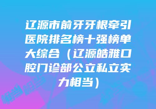 辽源市前牙牙根牵引医院排名榜十强榜单大综合（辽源皓雅口腔门诊部公立私立实力相当）