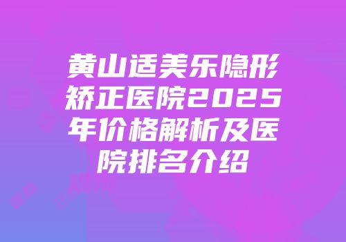 黄山适美乐隐形矫正医院2025年价格解析及医院排名介绍