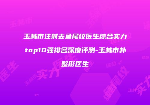 玉林市注射去鱼尾纹医生综合实力top10强排名深度评测-玉林市朴晙整形医生