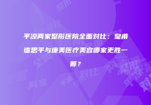 平凉两家整形医院全面对比：皇甫谧思平与康美医疗美容哪家更胜一筹？