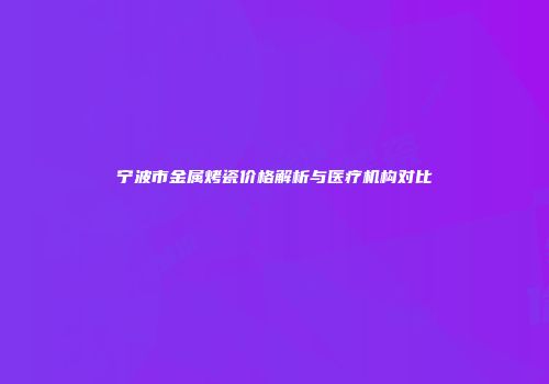 宁波市金属烤瓷价格解析与医疗机构对比
