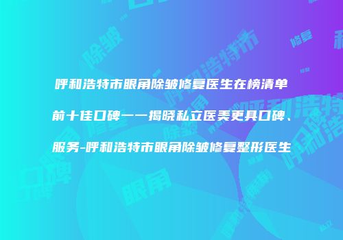 呼和浩特市眼角除皱修复医生在榜清单前十佳口碑一一揭晓私立医美更具口碑、服务-呼和浩特市眼角除皱修复整形医生