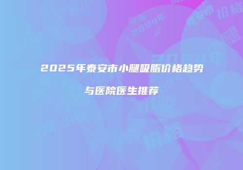 2025年泰安市小腿吸脂价格趋势与医院医生推荐