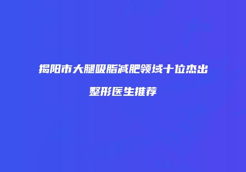 揭阳市大腿吸脂减肥领域十位杰出整形医生推荐