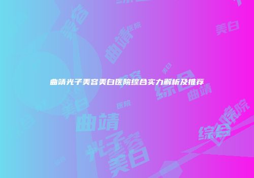 曲靖光子美容美白医院综合实力解析及推荐