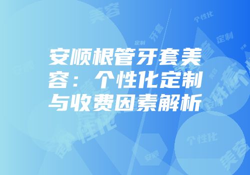 安顺根管牙套美容：个性化定制与收费因素解析