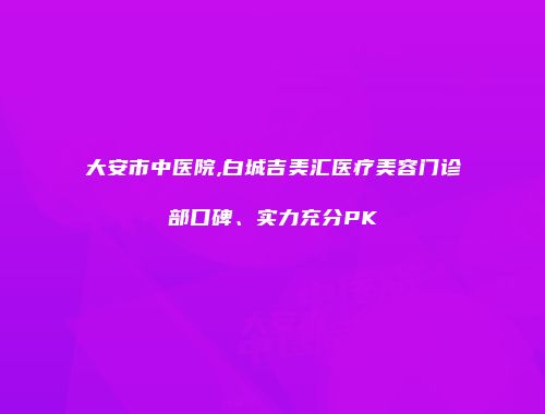 大安市中医院,白城吉美汇医疗美容门诊部口碑、实力充分PK