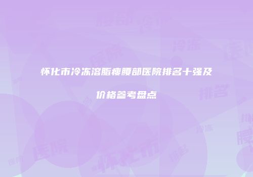 怀化市冷冻溶脂瘦腰部医院排名十强及价格参考盘点