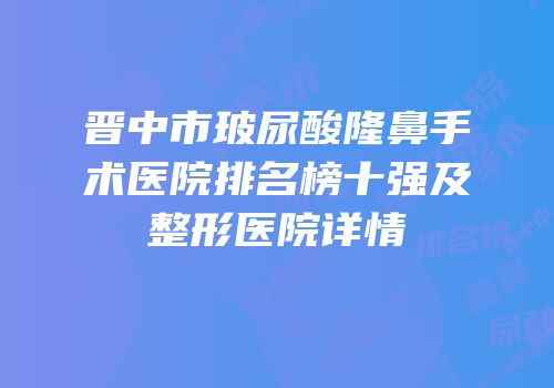 晋中市玻尿酸隆鼻手术医院排名榜十强及整形医院详情