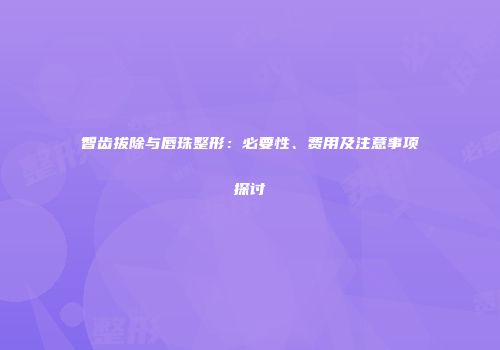 智齿拔除与唇珠整形：必要性、费用及注意事项探讨