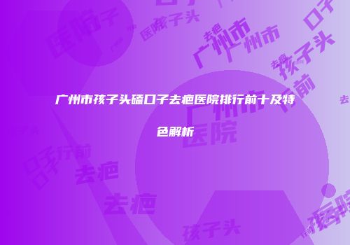 广州市孩子头磕口子去疤医院排行前十及特色解析