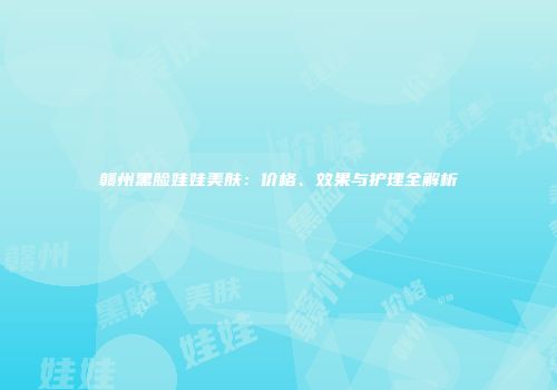 赣州黑脸娃娃美肤：价格、效果与护理全解析
