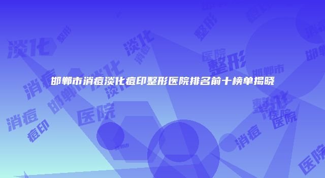邯郸市消痘淡化痘印整形医院排名前十榜单揭晓
