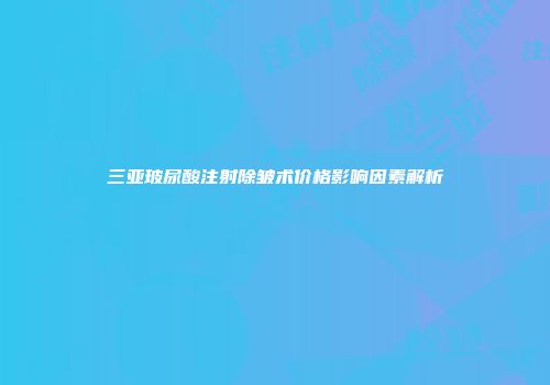 三亚玻尿酸注射除皱术价格影响因素解析