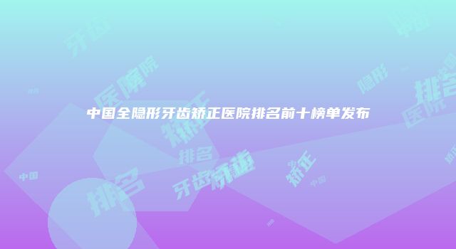 中国全隐形牙齿矫正医院排名前十榜单发布