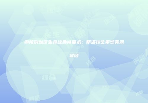 铜陵刑新医生鼻综合修复术：精湛技艺重塑美丽容颜