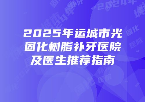 2025年运城市光固化树脂补牙医院及医生推荐指南