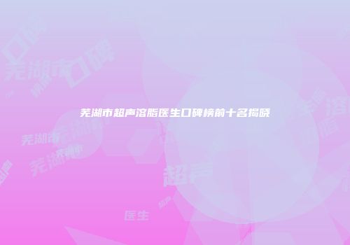 芜湖市超声溶脂医生口碑榜前十名揭晓