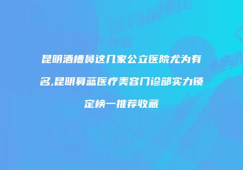 昆明酒槽鼻这几家公立医院尤为有名,昆明募蓝医疗美容门诊部实力锁定榜一推荐收藏