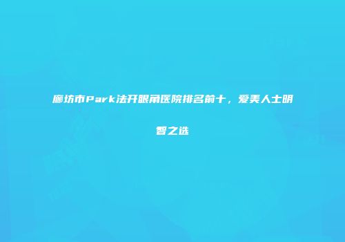 廊坊市Park法开眼角医院排名前十，爱美人士明智之选