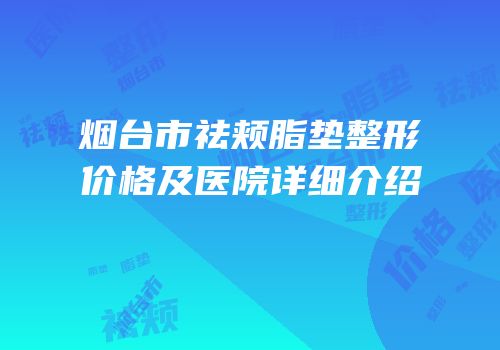 烟台市祛颊脂垫整形价格及医院详细介绍